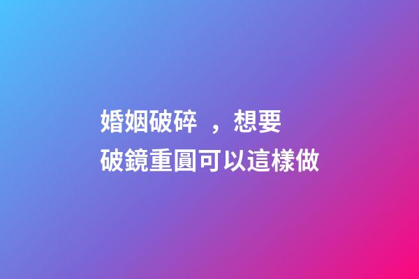 婚姻破碎，想要破鏡重圓可以這樣做
